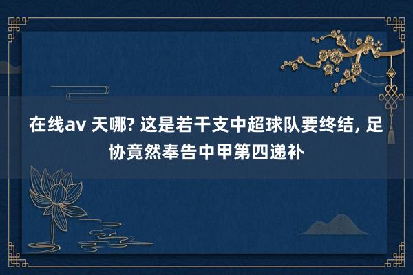 在线av 天哪? 这是若干支中超球队要终结， 足协竟然奉告中甲第四递补