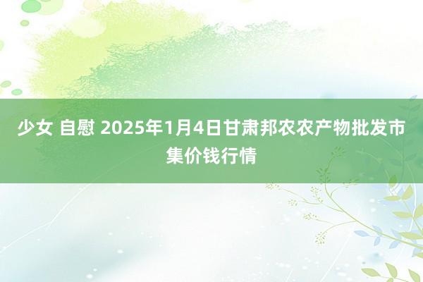 少女 自慰 2025年1月4日甘肃邦农农产物批发市集价钱行情