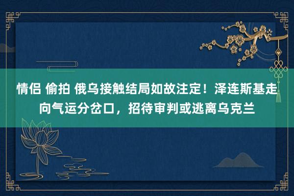 情侣 偷拍 俄乌接触结局如故注定！泽连斯基走向气运分岔口，招待审判或逃离乌克兰