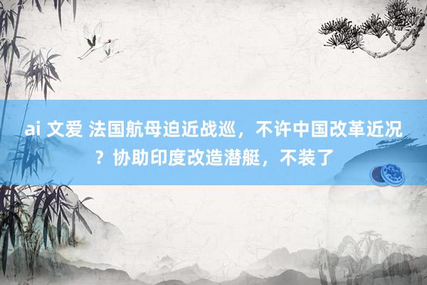 ai 文爱 法国航母迫近战巡，不许中国改革近况？协助印度改造潜艇，不装了