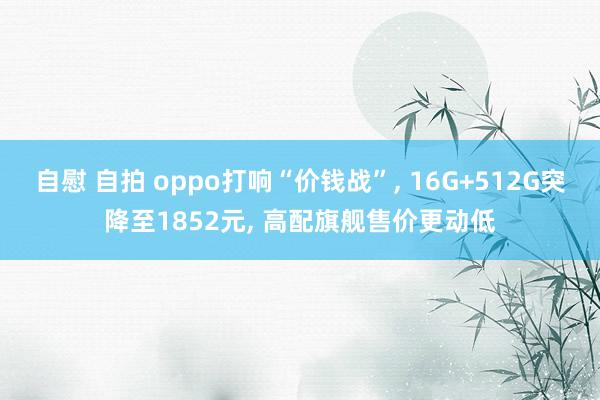 自慰 自拍 oppo打响“价钱战”， 16G+512G突降至1852元， 高配旗舰售价更动低