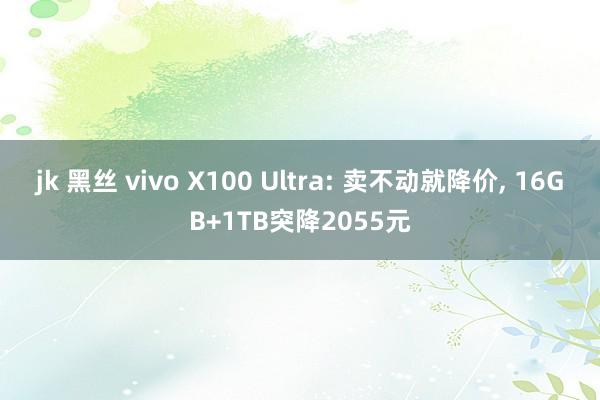 jk 黑丝 vivo X100 Ultra: 卖不动就降价， 16GB+1TB突降2055元