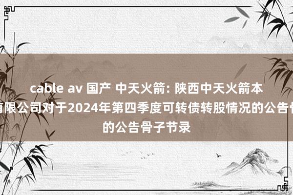 cable av 国产 中天火箭: 陕西中天火箭本领股份有限公司对于2024年第四季度可转债转股情况的公告骨子节录