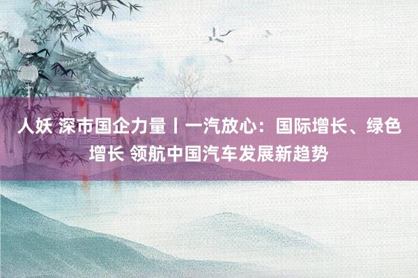 人妖 深市国企力量丨一汽放心：国际增长、绿色增长 领航中国汽车发展新趋势