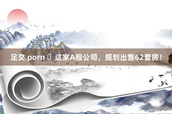 足交 porn ​这家A股公司，规划出售62套房！