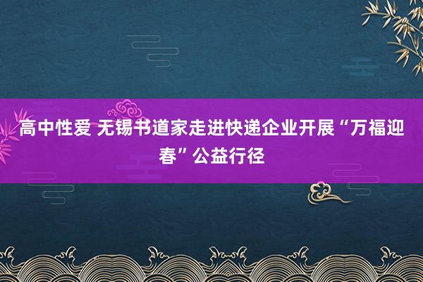 高中性爱 无锡书道家走进快递企业开展“万福迎春”公益行径