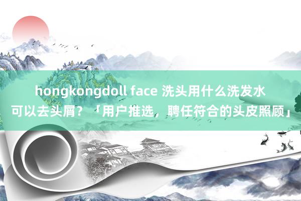 hongkongdoll face 洗头用什么洗发水可以去头屑？「用户推选，聘任符合的头皮照顾」