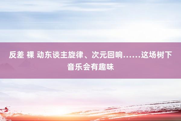 反差 裸 动东谈主旋律、次元回响……这场树下音乐会有趣味