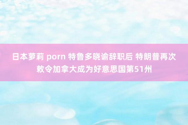 日本萝莉 porn 特鲁多晓谕辞职后 特朗普再次敕令加拿大成为好意思国第51州