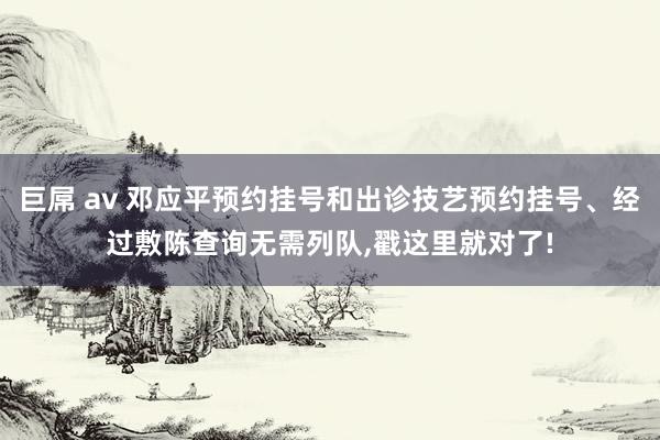 巨屌 av 邓应平预约挂号和出诊技艺预约挂号、经过敷陈查询无需列队，戳这里就对了!