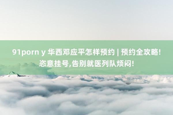 91porn y 华西邓应平怎样预约 | 预约全攻略!恣意挂号，告别就医列队烦闷!