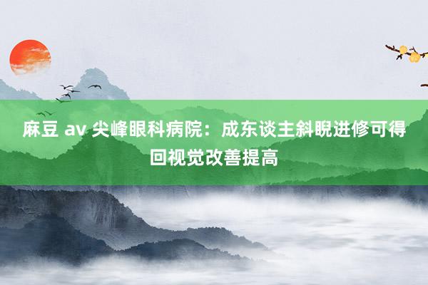 麻豆 av 尖峰眼科病院：成东谈主斜睨进修可得回视觉改善提高