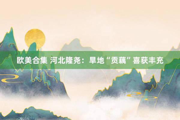 欧美合集 河北隆尧：旱地“贡藕”喜获丰充