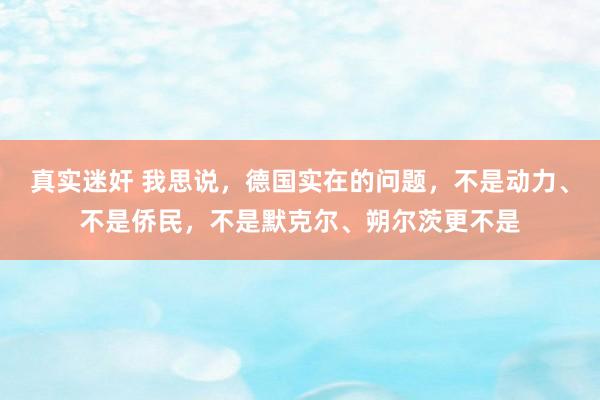 真实迷奸 我思说，德国实在的问题，不是动力、不是侨民，不是默克尔、朔尔茨更不是