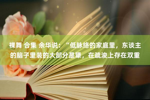 裸舞 合集 余华说：“低脉络的家庭里，东谈主的脑子里装的大部分是犟，在疏浚上存在双重