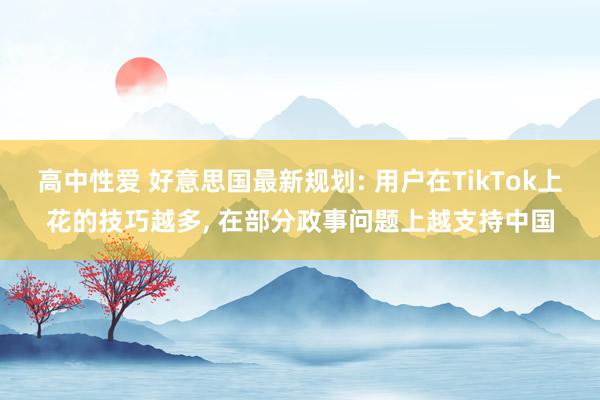 高中性爱 好意思国最新规划: 用户在TikTok上花的技巧越多， 在部分政事问题上越支持中国