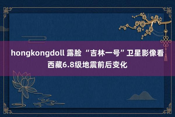 hongkongdoll 露脸 “吉林一号”卫星影像看西藏6.8级地震前后变化