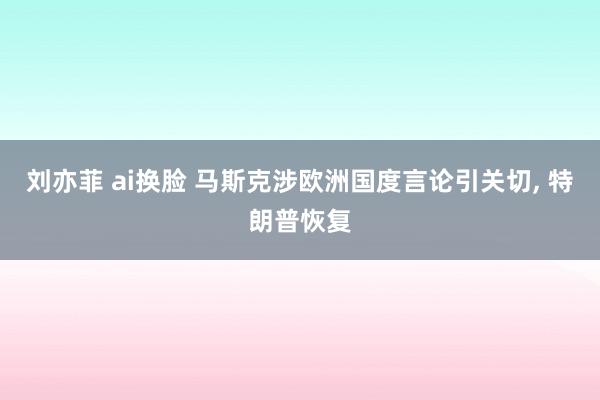 刘亦菲 ai换脸 马斯克涉欧洲国度言论引关切， 特朗普恢复