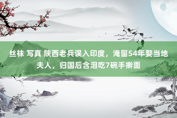 丝袜 写真 陕西老兵误入印度，淹留54年娶当地夫人，归国后含泪吃7碗手擀面