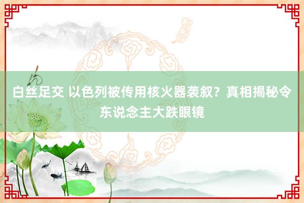 白丝足交 以色列被传用核火器袭叙？真相揭秘令东说念主大跌眼镜