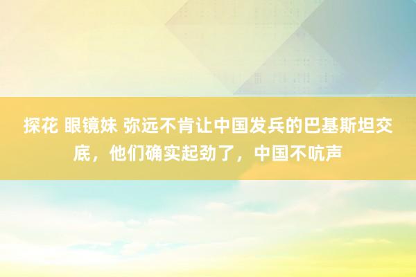 探花 眼镜妹 弥远不肯让中国发兵的巴基斯坦交底，他们确实起劲了，中国不吭声