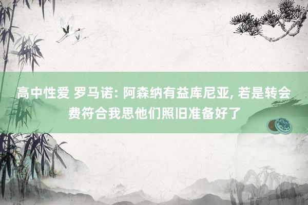 高中性爱 罗马诺: 阿森纳有益库尼亚， 若是转会费符合我思他们照旧准备好了