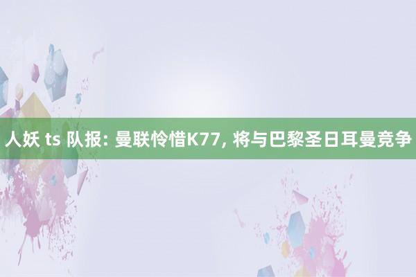 人妖 ts 队报: 曼联怜惜K77， 将与巴黎圣日耳曼竞争