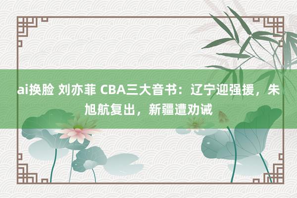 ai换脸 刘亦菲 CBA三大音书：辽宁迎强援，朱旭航复出，新疆遭劝诫