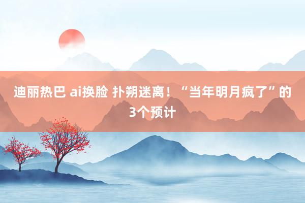 迪丽热巴 ai换脸 扑朔迷离！“当年明月疯了”的3个预计