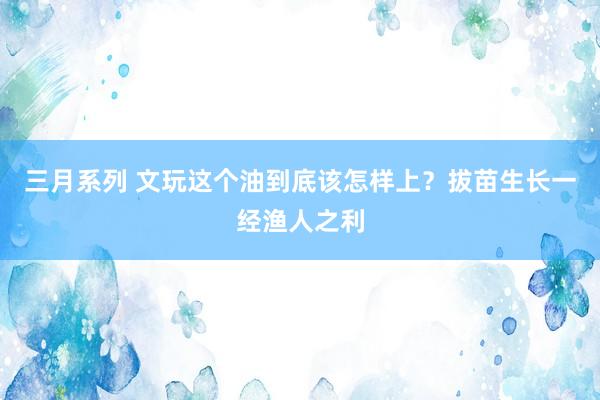 三月系列 文玩这个油到底该怎样上？拔苗生长一经渔人之利