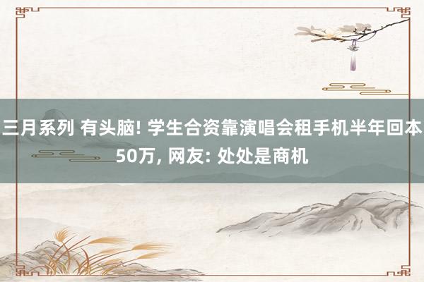 三月系列 有头脑! 学生合资靠演唱会租手机半年回本50万， 网友: 处处是商机