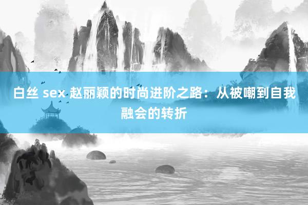 白丝 sex 赵丽颖的时尚进阶之路：从被嘲到自我融会的转折