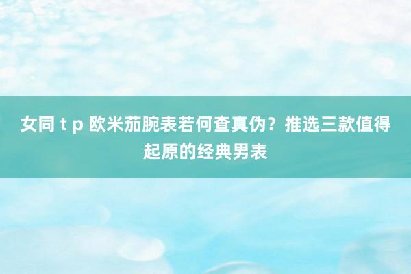 女同 t p 欧米茄腕表若何查真伪？推选三款值得起原的经典男表