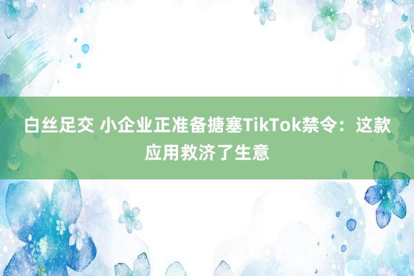 白丝足交 小企业正准备搪塞TikTok禁令：这款应用救济了生意