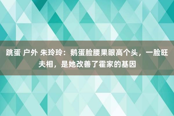 跳蛋 户外 朱玲玲：鹅蛋脸腰果眼高个头，一脸旺夫相，是她改善了霍家的基因