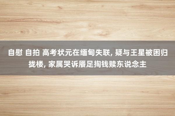 自慰 自拍 高考状元在缅甸失联， 疑与王星被困归拢楼， 家属哭诉餍足掏钱赎东说念主