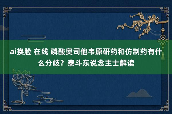 ai换脸 在线 磷酸奥司他韦原研药和仿制药有什么分歧？泰斗东说念主士解读