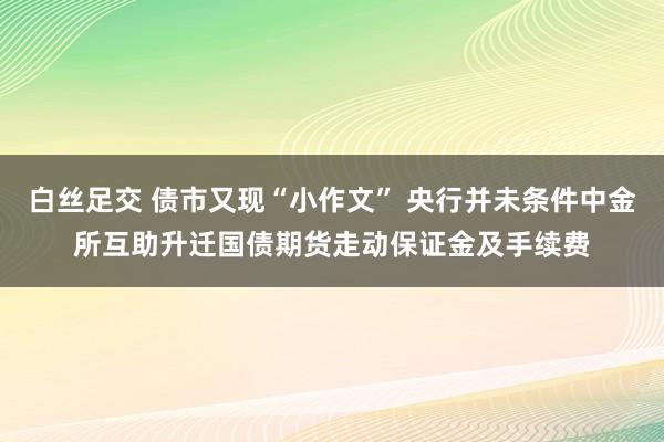 白丝足交 债市又现“小作文” 央行并未条件中金所互助升迁国债期货走动保证金及手续费