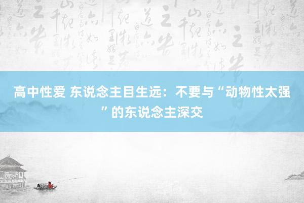 高中性爱 东说念主目生远：不要与“动物性太强”的东说念主深交