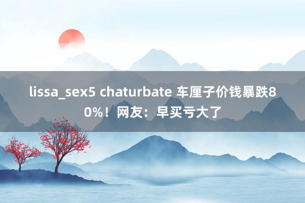 lissa_sex5 chaturbate 车厘子价钱暴跌80%！网友：早买亏大了