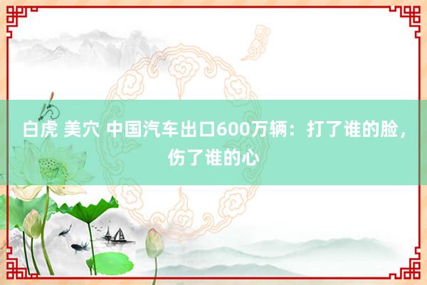 白虎 美穴 中国汽车出口600万辆：打了谁的脸，伤了谁的心