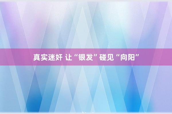 真实迷奸 让“银发”碰见“向阳”