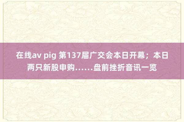在线av pig 第137届广交会本日开幕；本日两只新股申购……盘前挫折音讯一览